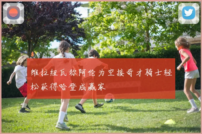 维拉纽瓦称阿伦为空接奇才骑士轻松获得哈登成赢家