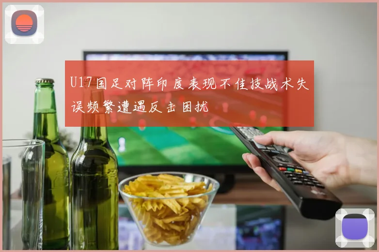 U17国足对阵印度表现不佳技战术失误频繁遭遇反击困扰