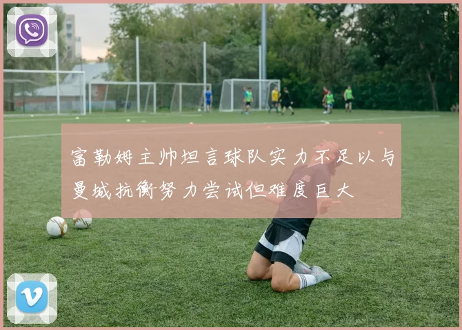 富勒姆主帅坦言球队实力不足以与曼城抗衡努力尝试但难度巨大
