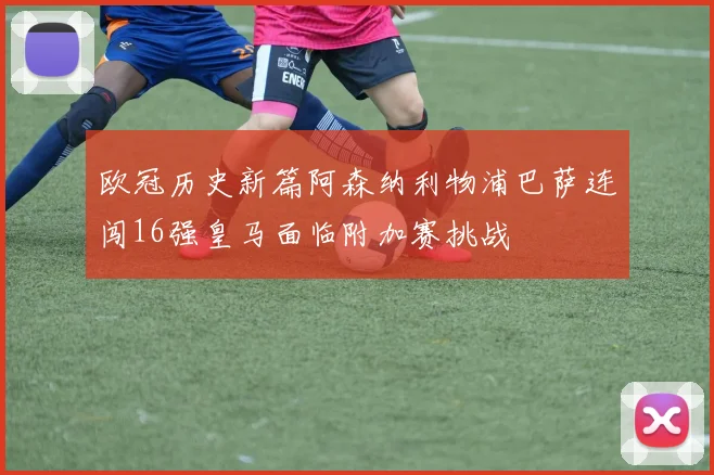 欧冠历史新篇阿森纳利物浦巴萨连闯16强皇马面临附加赛挑战
