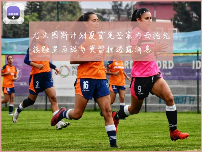 尤文图斯计划夏窗免签塞内西抢先接触罗马诺与莫雷托透露消息