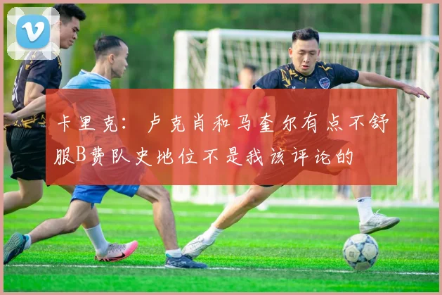 卡里克：卢克肖和马奎尔有点不舒服B费队史地位不是我该评论的