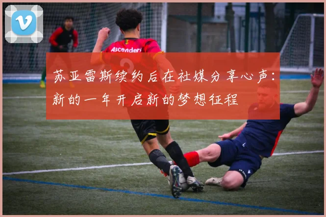 苏亚雷斯续约后在社媒分享心声：新的一年开启新的梦想征程
