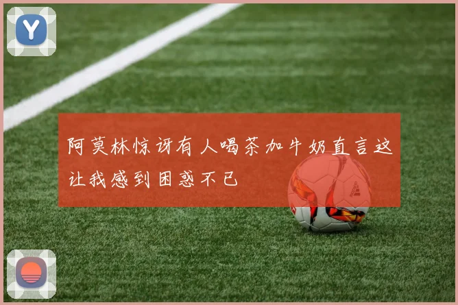 阿莫林惊讶有人喝茶加牛奶直言这让我感到困惑不已