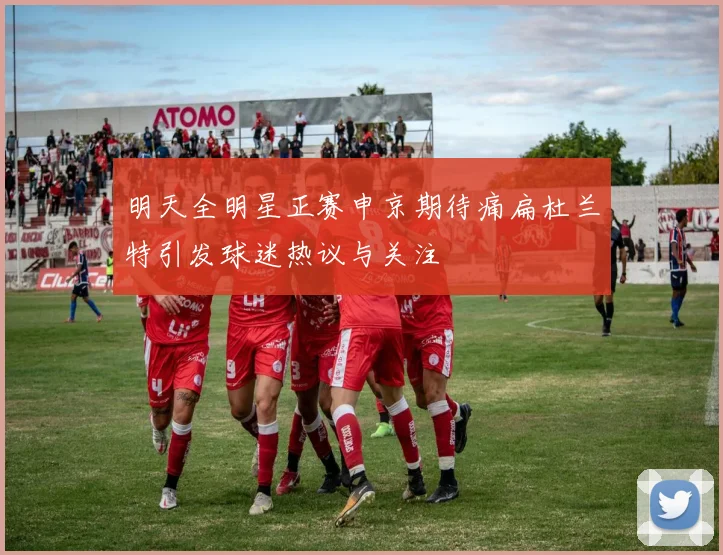 明天全明星正赛申京期待痛扁杜兰特引发球迷热议与关注