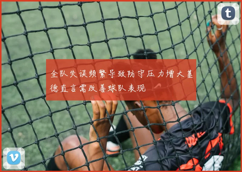 全队失误频繁导致防守压力增大基德直言需改善球队表现