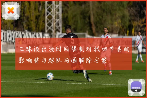 三球谈出场时间限制对找回节奏的影响将与球队沟通解除方案