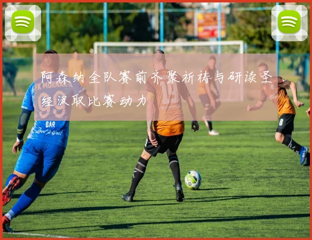 阿森纳全队赛前齐聚祈祷与研读圣经汲取比赛动力